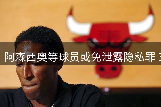 阿森西奥等球员或免泄露隐私罪 3人仍涉未成年色情案