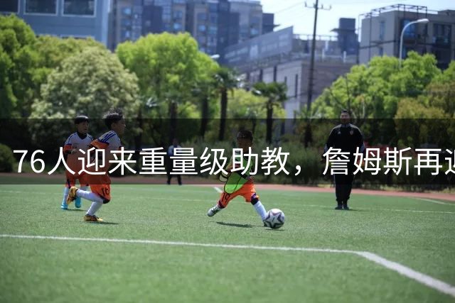 76人迎来重量级助教，詹姆斯再迎老搭档